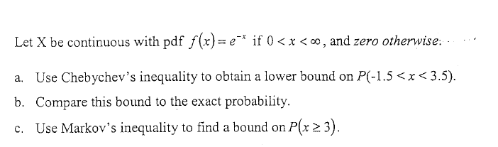 Let X be continuous with pdf f(x)=e* if 0 < x < ∞, and zero otherwise: .
Use Chebychev's inequality to obtain a lower bound on P(-1.5 <x< 3.5).
b. Compare this bound to the exact probability.
c. Use Markov's inequality to find a bound on P(x 2 3).
