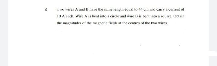 i)
Two wires A and B have the same length equal to 44 cm and carry a current of
10 A each. Wire A is bent into a circle and wire B is bent into a square. Obtain
the magnitudes of the magnetic fields at the centres of the two wires.
