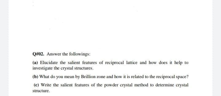 Q#02. Answer the followings:
(a) Elucidate the salient features of reciprocal lattice and how does it help to
investigate the crystal structures.
(b) What do you mean by Brillion zone and how it is related to the reciprocal space?
(c) Write the salient features of the powder crystal method to determine crystal
structure.
