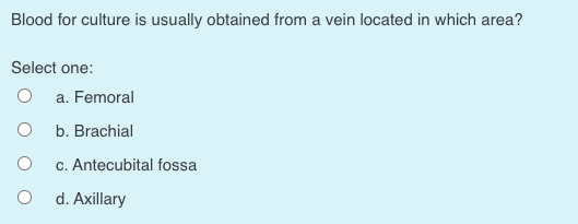 Blood for culture is usually obtained from a vein located in which area?
Select one:
a. Femoral
b. Brachial
c. Antecubital fossa
d. Axillary
