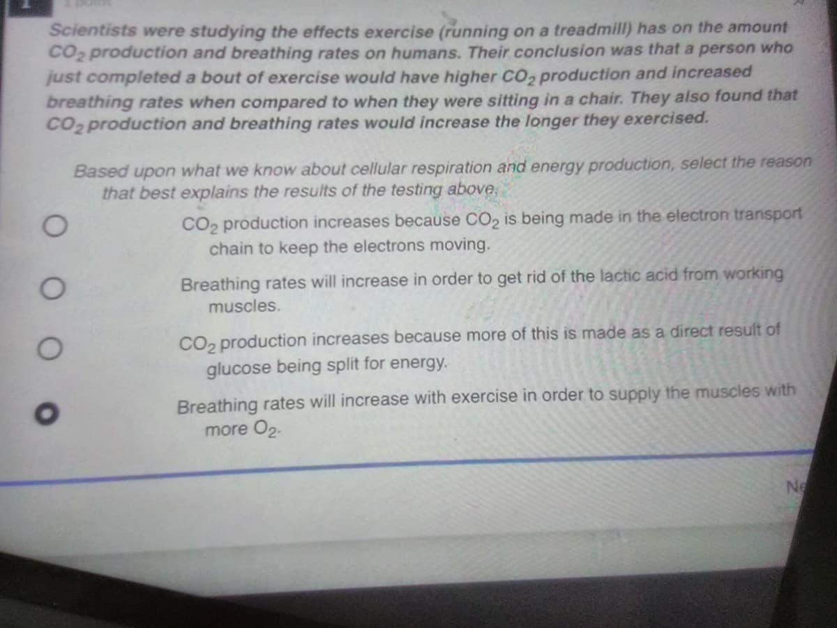 Scientists were studying the effects exercise (running on a treadmill) has on the amount
CO2 production and breathing rates on humans. Their conclusion was that a person who
just completed a bout of exercise would have higher CO2 production and increased
breathing rates when compared to when they were sitting in a chair. They also found that
CO2 production and breathing rates would increase the longer they exercised.
Based upon what we know about cellular respiration and energy production, select the reason
that best explains the results of the testing above,
CO2 production increases because CO2 is being made in the electron transport
chain to keep the electrons moving.
Breathing rates will increase in order to get rid of the lactic acid from working
muscles.
CO2 production increases because more of this is made as a direct result of
glucose being split for energy.
Breathing rates will increase with exercise in order to supply the muscles with
more O2.
Ne
