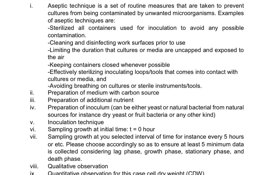 Aseptic technique is a set of routine measures that are taken to prevent
cultures from being contaminated by unwanted microorganisms. Examples
of aseptic techniques are:
-Sterilized all containers used for inoculation to avoid any possible
i.
contamination.
-Cleaning and disinfecting work surfaces prior to use
-Limiting the duration that cultures or media are uncapped and exposed to
the air
-Keeping containers closed whenever possible
-Effectively sterilizing inoculating loops/tools that comes into contact with
cultures or media, and
-Avoiding breathing on cultures or sterile instruments/tools.
Preparation of medium with carbon source
Preparation of additional nutrient
Preparation of inoculum (can be either yeast or natural bacterial from natural
sources for instance dry yeast or fruit bacteria or any other kind)
Inoculation technique
Sampling growth at initial time: t = 0 hour
Sampling growth at you selected interval of time for instance every 5 hours
or etc. Please choose accordingly so as to ensure at least 5 minimum data
is collected considering lag phase, growth phase, stationary phase, and
death phase.
i.
iii.
iv.
V.
vi.
vii.
viii.
Qualitative observation
Quantitative observation for this case cell dry weight (CDW)
ix
