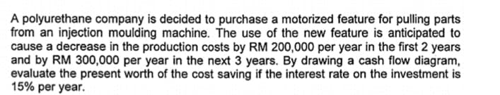 A polyurethane company is decided to purchase a motorized feature for pulling parts
from an injection moulding machine. The use of the new feature is anticipated to
cause a decrease in the production costs by RM 200,000 per year in the first 2 years
and by RM 300,000 per year in the next 3 years. By drawing a cash flow diagram,
evaluate the present worth of the cost saving if the interest rate on the investment is
15% per year.
