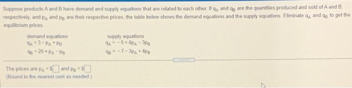 Suppose products A and B have demand and supply equations that are related to each other If q, and qe are the quantities produced and sold of A and B.
respectively, and pa and pg are their respective prices, the table below shows the demand equationsn and the supply equations. Eliminate q, and qy to get the
equilibrium prices.
demand equations
qA =3-PA * Po
e - 26 + PA "PB
supply equations
4A= -5+ 4pA - 3pPg
48 = -7-3p, + 4pe
The prices are Pa S and PeS
(Round to the nearest cent as needed)
