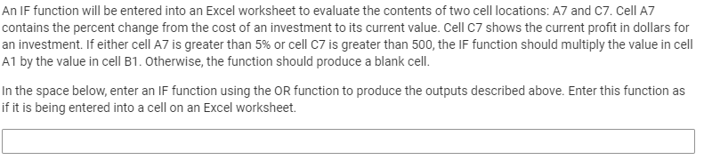 An IF function will be entered into an Excel worksheet to evaluate the contents of two cell locations: A7 and C7. Cell A7
contains the percent change from the cost of an investment to its current value. Cell C7 shows the current profit in dollars for
an investment. If either cell A7 is greater than 5% or cell C7 is greater than 500, the IF function should multiply the value in cell
A1 by the value in cell B1. Otherwise, the function should produce a blank cell.
In the space below, enter an IF function using the OR function to produce the outputs described above. Enter this function as
if it is being entered into a cell on an Excel worksheet.