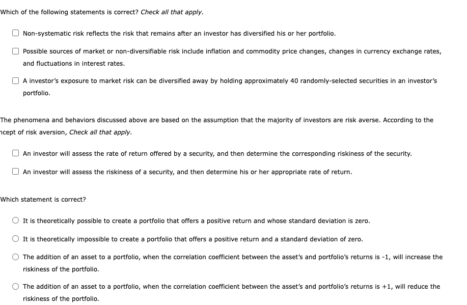 Which of the following statements is correct? Check all that apply.
Non-systematic risk reflects the risk that remains after an investor has diversified his or her portfolio.
Possible sources of market or non-diversifiable risk include inflation and commodity price changes, changes in currency exchange rates,
and fluctuations in interest rates.
A investor's exposure to market risk can be diversified away by holding approximately 40 randomly-selected securities in an investor's
portfolio.
The phenomena and behaviors discussed above are based on the assumption that the majority of investors are risk averse. According to the
ncept of risk aversion, Check all that apply.
An investor will assess the rate of return offered by a security, and then determine the corresponding riskiness of the security.
An investor will assess the riskiness of a security, and then determine his or her appropriate rate of return.
Which statement is correct?
O It is theoretically possible to create a portfolio that offers a positive return and whose standard deviation is zero.
It is theoretically impossible to create a portfolio that offers a positive return and a standard deviation of zero.
The addition of an asset to a portfolio, when the correlation coefficient between the asset's and portfolio's returns is -1, will increase the
riskiness of the portfolio.
The addition of an asset to a portfolio, when the correlation coefficient between the asset's and portfolio's returns is +1, will reduce the
riskiness of the portfolio.