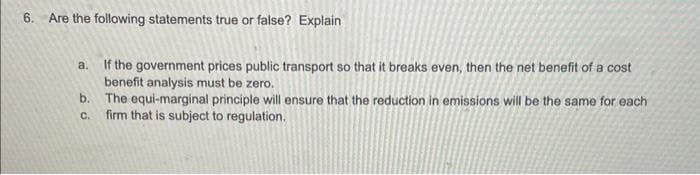 6. Are the following statements true or false? Explain
a. If the government prices public transport so that it breaks even, then the net benefit of a cost
benefit analysis must be zero.
b.
C.
The equi-marginal principle will ensure that the reduction in emissions will be the same for each
firm that is subject to regulation.