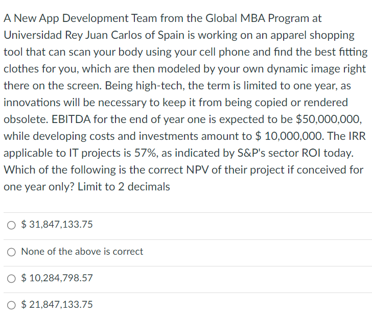 A New App Development Team from the Global MBA Program at
Universidad Rey Juan Carlos of Spain is working on an apparel shopping
tool that can scan your body using your cell phone and find the best fitting
clothes for you, which are then modeled by your own dynamic image right
there on the screen. Being high-tech, the term is limited to one year, as
innovations will be necessary to keep it from being copied or rendered
obsolete. EBITDA for the end of year one is expected to be $50,000,000,
while developing costs and investments amount to $ 10,000,000. The IRR
applicable to IT projects is 57%, as indicated by S&P's sector ROI today.
Which of the following is the correct NPV of their project if conceived for
one year only? Limit to 2 decimals
O $31,847,133.75
O None of the above is correct
O $10,284,798.57
O $21,847,133.75