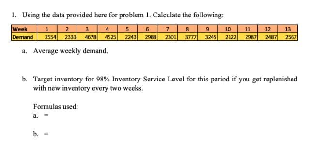 1. Using the data provided here for problem 1. Calculate the following:
6 7 8 | 9
Week
Demand
1| 2 3 4 5
2554 2333 4678 4525 2243 2988 2301 3777 3245 2122 2987 2487 2567
10
11
12
13
a. Average weekly demand.
b. Target inventory for 98% Inventory Service Level for this period if you get replenished
with new inventory every two weeks.
Formulas used:
a.
b.
