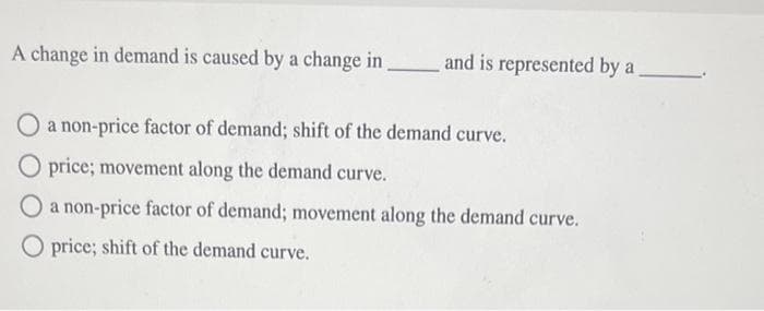 A change in demand is caused by a change in
and is represented by a
O a non-price factor of demand; shift of the demand curve.
O price; movement along the demand curve.
O a non-price factor of demand; movement along the demand curve.
O price; shift of the demand curve.