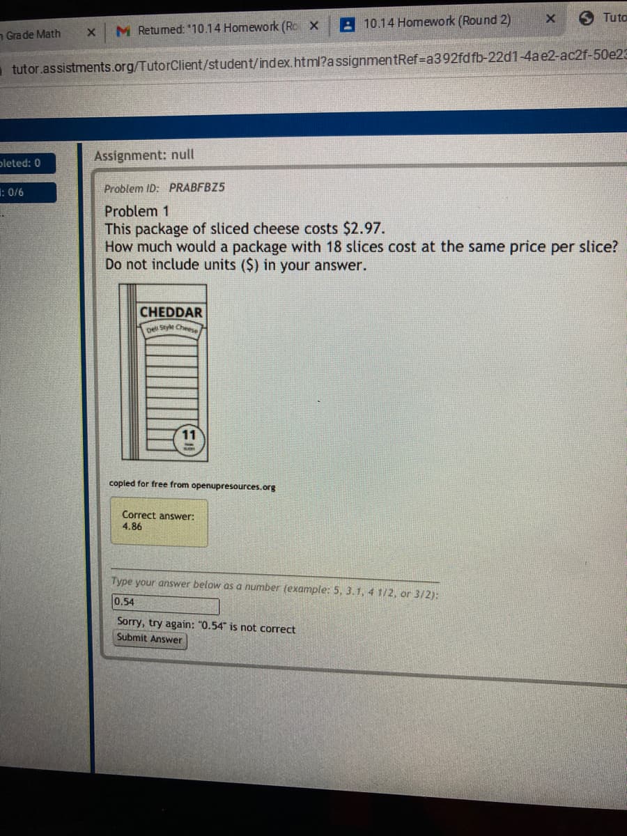 A 10.14 Homework (Round 2)
5 Tuto
n Grade Math
M Retumed: "10.14 Homework (Ro X
tutor.assistments.org/TutorClient/student/index.html?assignmentRef=a392fdfb-22d1-4ae2-ac2f-50e23
Assignment: null
pleted: 0
: 0/6
Problem ID: PRABFBZ5
Problem 1
This package of sliced cheese costs $2.97.
How much would a package with 18 slices cost at the same price per slice?
Do not include units ($) in your answer.
CHEDDAR
pe Style Cheee
copied for free from openupresources.org
Correct answer:
4.86
Type your answer below as a number (example: 5, 3.1, 4 1/2, or 3/2):
0.54
Sorry, try again: "0.54" is not correct
Submit Answer
