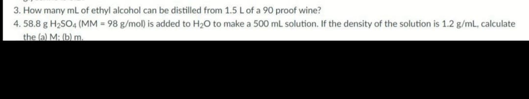 3. How many mL of ethyl alcohol can be distilled from 1.5 L of a 90 proof wine?
4. 58.8 g H2SO4 (MM = 98 g/mol) is added to H20 to make a 500 mL solution. If the density of the solution is 1.2 g/mL, calculate
the (a) M: (b) m.
