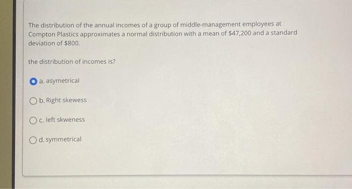 The distribution of the annual incomes of a group of middle-management employees at
Compton Plastics approximates a normal distribution with a mean of $47,200 and a standard
deviation of $800.
the distribution of incomes is?
a. asymetrical
Ob. Right skewess
Oc. left skweness
Od. symmetrical
