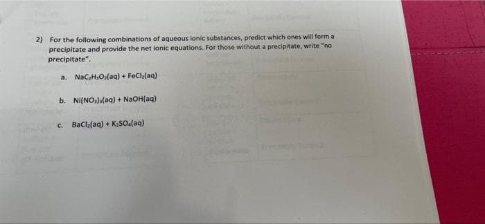 2) For the following combinations of aqueous lonic substances, predict which ones will form a
precipitate and provide the net ionic equations. For those without a precipitate, write "no
precipitate".
a. Nac;H,O;(aq) + FeCla(aq)
b. Ni(NO.)a(aq) + NaOH(aq)
c. Bacla(aq) + K,SO.(aq)
