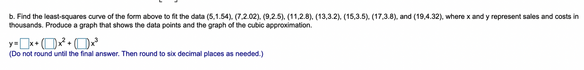b. Find the least-squares curve of the form above to fit the data (5,1.54), (7,2.02), (9,2.5), (11,2.8), (13,3.2), (15,3.5), (17,3.8), and (19,4.32), where x and y represent sales and costs in
thousands. Produce a graph that shows the data points and the graph of the cubic approximation.
=x+ (Ox + Ox
x+ ( )x +
3
(Do not round until the final answer. Then round to six decimal places as needed.)
