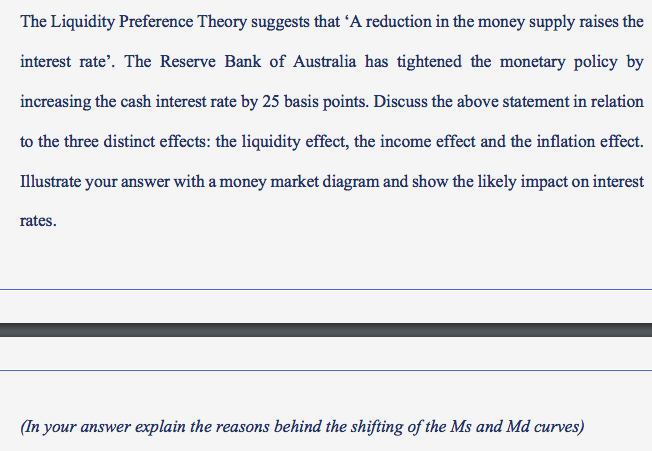 The Liquidity Preference Theory suggests that 'A reduction in the money supply raises the
interest rate'. The Reserve Bank of Australia has tightened the monetary policy by
increasing the cash interest rate by 25 basis points. Discuss the above statement in relation
to the three distinct effects: the liquidity effect, the income effect and the inflation effect.
Illustrate your answer with a money market diagram and show the likely impact on interest
rates.
(In your answer explain the reasons behind the shifting of the Ms and Md curves)
