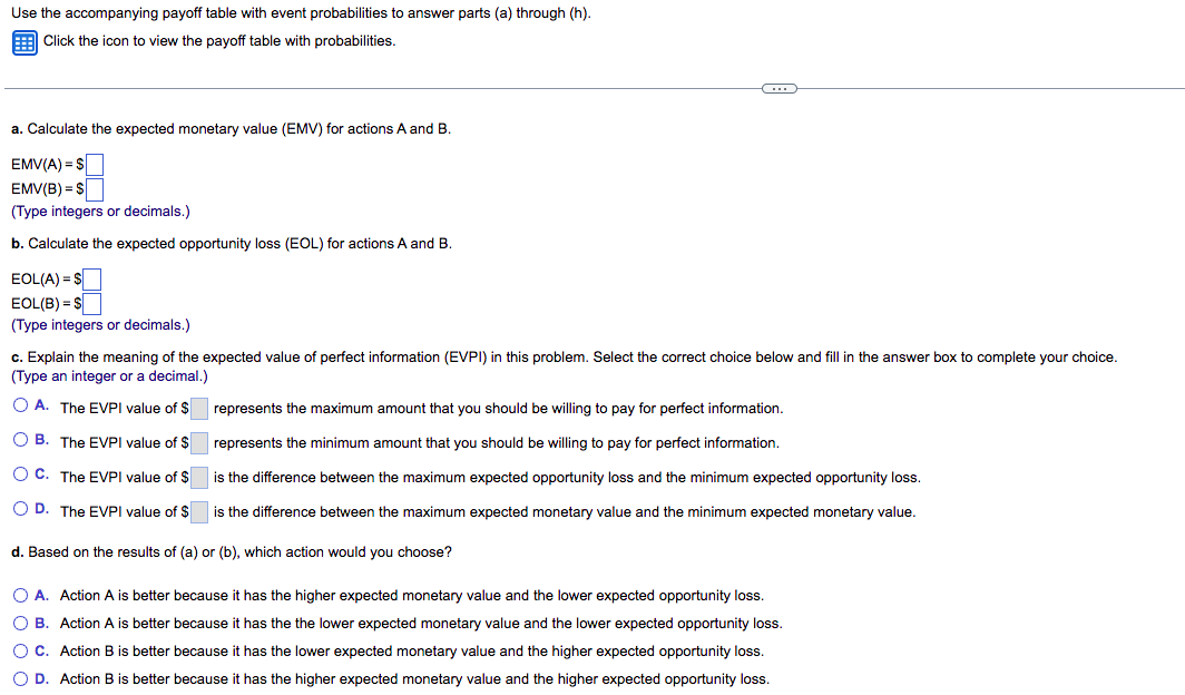 Use the accompanying payoff table with event probabilities to answer parts (a) through (h).
E Click the icon to view the payoff table with probabilities.
a. Calculate the expected monetary value (EMV) for actions
and B.
EMV(A) = S
EMV(B) = $
(Type integers or decimals.)
b. Calculate the expected opportunity loss (EOL) for actions A and B.
EOL(A) = S
EOL(B) = S
(Type integers or decimals.)
c. Explain the meaning of the expected value of perfect information (EVPI) in this problem. Select the correct choice below and fill in the answer box to complete your choice.
(Type an integer or a decimal.)
O A. The EVPI value of $ represents the maximum amount that you should be willing to pay for perfect information.
O B. The EVPI value of $ represents the minimum amount that you should be willing to pay for perfect information.
O C. The EVPI value of $ is the difference between the maximum expected opportunity loss and the minimum expected opportunity loss.
O D. The EVPI value of $ is the difference between the maximum expected monetary value and the minimum expected monetary value.
d. Based on the results of (a) or (b), which action would you choose?
O A. Action A is better because it has the higher expected monetary value and the lower expected opportunity loss.
O B. Action A is better because it has the the lower expected monetary value and the lower expected opportunity loss.
O C. Action B is better because it has the lower expected monetary value and the higher expected opportunity loss.
O D. Action B is better because it has the higher expected monetary value and the higher expected opportunity loss.
