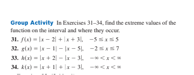Group Activity In Exercises 31–34, find the extreme values of the
function on the interval and where they occur.
31. f(x) = |x – 2| + |x + 3|, -5 sxs 5
32. g(x) = |x - 1| – |x – 5|, -2sIS7
33. h(x) = |x + 2| – |x – 3|, -0 <x<0
34. k(x) = |x + 1| + |x – 3|, - <x<*

