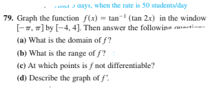 ..t a days, when the rate is 50 students/day
79. Graph the function f(x) = tan- (tan 2x) in the window
[-7, 7] by [-4, 4]. Then answer the followine actinma
(a) What is the domain of f?
(b) What is the range of f?
(c) At which points is f not differentiable?
(d) Describe the graph of f'.
