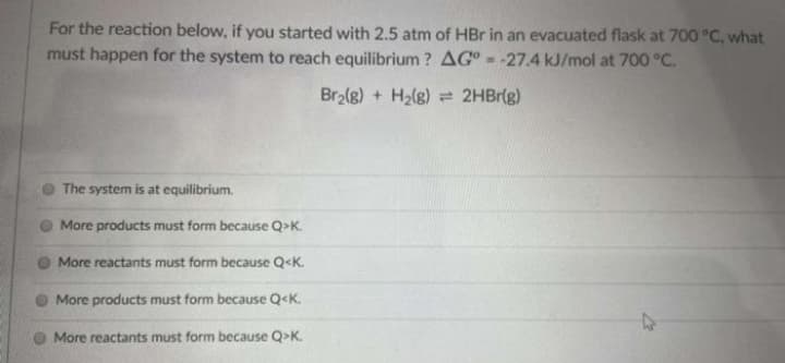 For the reaction below, if you started with 2.5 atm of HBr in an evacuated flask at 700 °C, what
must happen for the system to reach equilibrium ? AG = -27.4 kJ/mol at 700 °C.
Br2(g) + H2(g) = 2HBr(g)
The system is at equilibrium.
More products must form because Q>K.
More reactants must form because Q<K.
More products must form because Q<K.
More reactants must form because Q>K.
