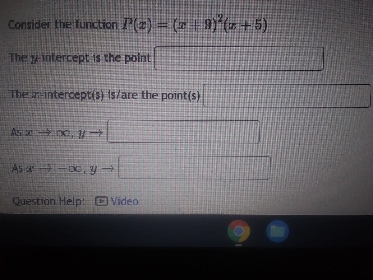 **Consider the function \(P(x) = (x + 9)^2(x + 5)\)** 

---

**1. The y-intercept is the point:**
   - \[ \boxed{} \]

---

**2. The x-intercept(s) is/are the point(s):**
   - \[ \boxed{} \]

---

**3. As \( x \to \infty \), \( y \to \):**
   - \[ \boxed{} \]

---

**4. As \( x \to -\infty \), \( y \to \):**
   - \[ \boxed{} \]

---

**Question Help:**
   - [![Video](https://icon-library.com/images/video-icon/video-icon-14.jpg)](URL)

[Note: Ensure you click on the video link for a detailed explanation and example solutions related to this function.]

---

**Explanation of Concepts:**
- **Y-intercept**: The y-intercept is the value of \( y \) when \( x \) is 0.
- **X-intercepts**: Also known as roots, these are the values of \( x \) when \( P(x) = 0 \).
- **End Behavior**: This describes what happens to \( y \) as \( x \) approaches infinity (\( \infty \)) or negative infinity (-\( \infty \)).

---

**Use Cases:**
- **Identifying intercept points helps in graphing the function accurately.**
- **Understanding the end behavior is crucial for analyzing the long-term trends of the polynomial function.**

For additional support, please refer to educational videos and tutorials linked above.