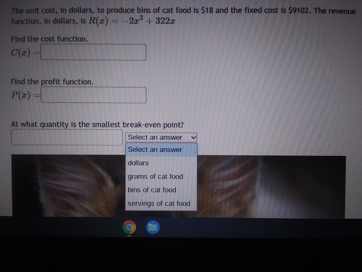 The unit cost, in dollars, to produce bins of cat food is $18 and the fixed cost is $9102. The revenue
function, in dollars, is R(x) = = -2x² + 322x
Find the cost function.
C(x)
Find the profit function.
P(x)
At what quantity is the smallest break-even point?
Select an answer
Select an answer
dollars
grams of cat food
bins of cat food
servings of cat food