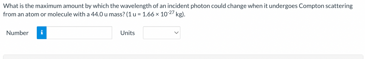 What is the maximum amount by which the wavelength of an incident photon could change when it undergoes Compton scattering
from an atom or molecule with a 44.0 u mass? (1 u = 1.66 × 10-27 kg).
Number i
Units