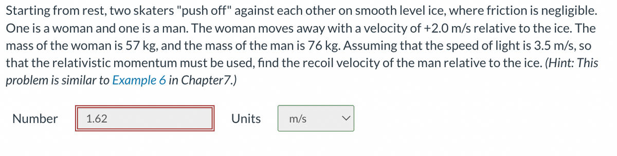 Starting from rest, two skaters "push off" against each other on smooth level ice, where friction is negligible.
One is a woman and one is a man. The woman moves away with a velocity of +2.0 m/s relative to the ice. The
mass of the woman is 57 kg, and the mass of the man is 76 kg. Assuming that the speed of light is 3.5 m/s, so
that the relativistic momentum must be used, find the recoil velocity of the man relative to the ice. (Hint: This
problem is similar to Example 6 in Chapter 7.)
Number
1.62
Units
m/s