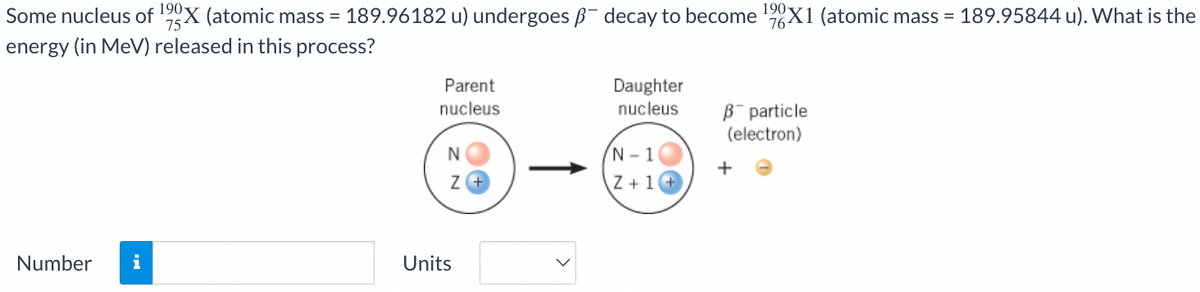 Some nucleus of ¹90X (atomic mass = 189.96182 u) undergoes - decay to become ¹9X1 (atomic mass = 189.95844 u). What is the
energy (in MeV) released in this process?
Number i
Parent
nucleus
N
Z+
Units
Daughter
nucleus
N-1
Z+1+
B particle
(electron)
+