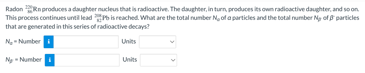 Radon 22Rn produces a daughter nucleus that is radioactive. The daughter, in turn, produces its own radioactive daughter, and so on.
This process continues until lead 208Pb is reached. What are the total number No of a particles and the total number No- of ß* particles
that are generated in this series of radioactive decays?
Na = Number i
NB- - = Number i
Units
Units