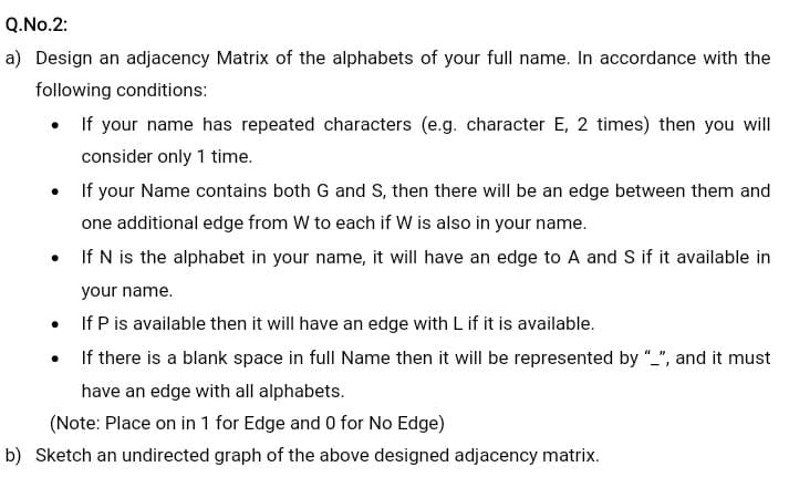 Q.No.2:
a) Design an adjacency Matrix of the alphabets of your full name. In accordance with the
following conditions:
• If your name has repeated characters (e.g. character E, 2 times) then you will
consider only 1 time.
If your Name contains both G and S, then there will be an edge between them and
one additional edge from W to each if W is also in your name.
• If N is the alphabet in your name, it will have an edge to A and S if it available in
your name.
If P is available then it will have an edge with L if it is available.
If there is a blank space in full Name then it will be represented by "_", and it must
have an edge with all alphabets.
(Note: Place on in 1 for Edge and 0 for No Edge)
b) Sketch an undirected graph of the above designed adjacency matrix.
