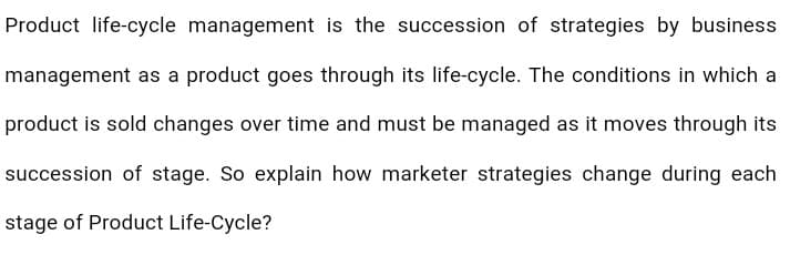 Product life-cycle management is the succession of strategies by business
management as a product goes through its life-cycle. The conditions in which a
product is sold changes over time and must be managed as it moves through its
succession of stage. So explain how marketer strategies change during each
stage of Product Life-Cycle?
