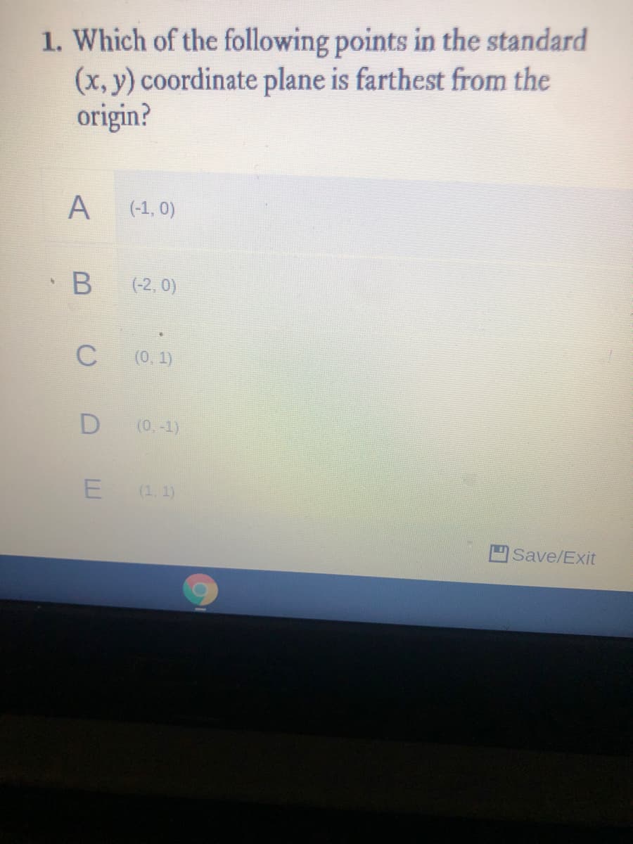 1. Which of the following points in the standard
(x, y) coordinate plane is farthest from the
origin?
A
(-1, 0)
· B
(-2, 0)
C
(0, 1)
(0,-1)
(1, 1)
Save/Exit
