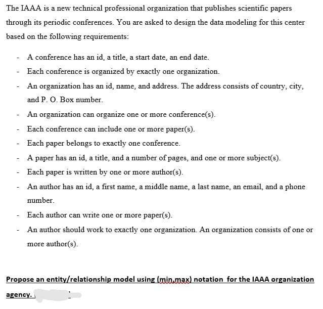 The IAAA is a new technical professional organization that publishes scientific papers
through its periodic conferences. You are asked to design the data modeling for this center
based on the following requirements:
A conference has an id, a title, a start date, an end date.
Each conference is organized by exactly one organization.
An organization has an id, name, and address. The address consists of country, city,
and P. O. Box number.
An organization can organize one or more conference(s).
Each conference can include one or more paper(s).
Each paper belongs to exactly one conference.
A paper has an id, a title, and a number of pages, and one or more subject(s).
Each paper is written by one or more author(s).
An author has an id, a first name, a middle name, a last name, an email, and a phone
number.
Each author can write one or more paper(s).
An author should work to exactly one organization. An organization consists of one or
more author(s).
Propose an entity/relationship model using (min,max) notation for the IAAA organization
agency.
