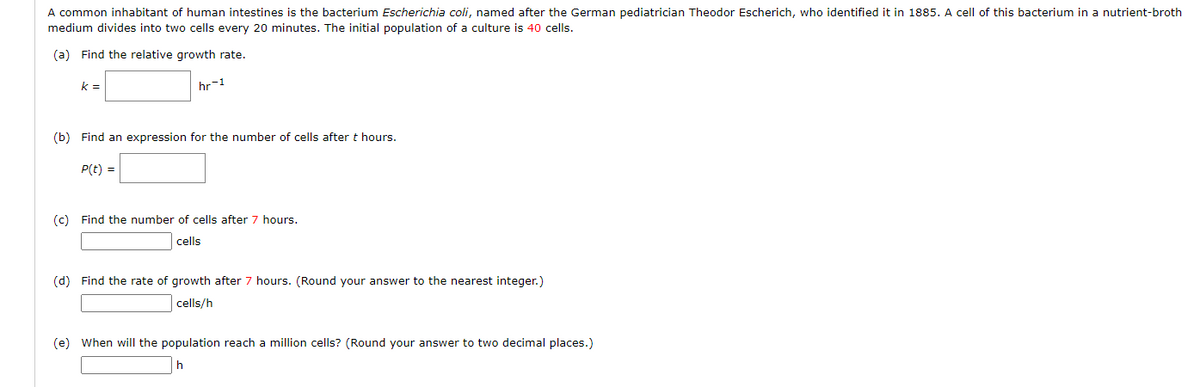 A common inhabitant of human intestines is the bacterium Escherichia coli, named after the German pediatrician Theodor Escherich, who identified it in 1885. A cell of this bacterium in a nutrient-broth
medium divides into two cells every 20 minutes. The initial population of a culture is 40 cells.
(a) Find the relative growth rate.
k =
hr-1
(b) Find an expression for the number of cells after t hours.
P(t) =
(c) Find the number of cells after 7 hours.
cells
(d) Find the rate of growth after 7 hours. (Round your answer to the nearest integer.)
cells/h
(e) When will the population reach a million cells? (Round your answer to two decimal places.)
