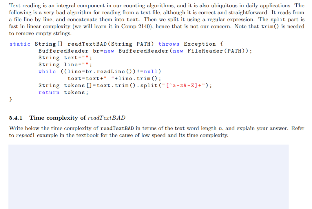 Text reading is an integral component in our counting algorithms, and it is also ubiquitous in daily applications. The
following is a very bad algorithm for reading from a text file, although it is correct and straightforward. It reads from
a file line by line, and concatenate them into text. Then we split it using a regular expression. The split part is
fast in linear complexity (we will learn it in Comp-2140), hence that is not our concern. Note that trim() is needed
to remove empty strings.
static String [] readTextBAD (String PATH) throws Exception {
BufferedRe ader br=new BufferedReader (new FileReader(PATH));
String text="";
String line="";
while ((line=br.readLine ())!=null)
text=text+" "+line.trim();
String tokens []=text.trim().split("[^a-zA -Z]+");
return tokens;
}
5.4.1
Time complexity of readTextBAD
Write below the time complexity of readTextBAD in terms of the text word length n, and explain your answer. Refer
to repeat1 example in the textbook for the cause of low speed and its time complexity.
