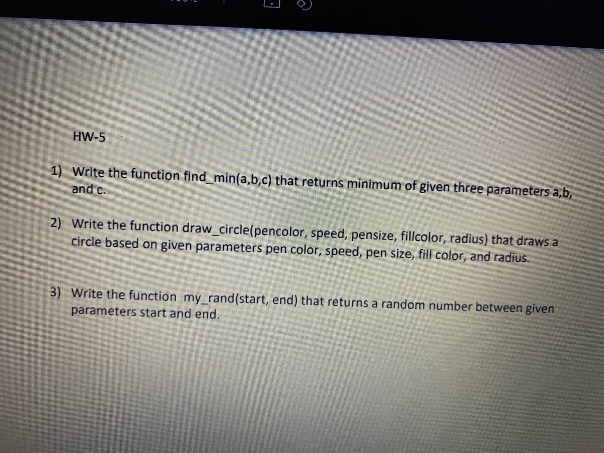 HW-5
1) Write the function find_min(a,b,c) that returns minimum of given three parameters a,b,
and c.
2) Write the function draw_circle(pencolor, speed, pensize, fillcolor, radius) that draws a
circle based on given parameters pen color, speed, pen size, fill color, and radius.
3) Write the function my rand(start, end) that returns a random number between given
parameters start and end.
