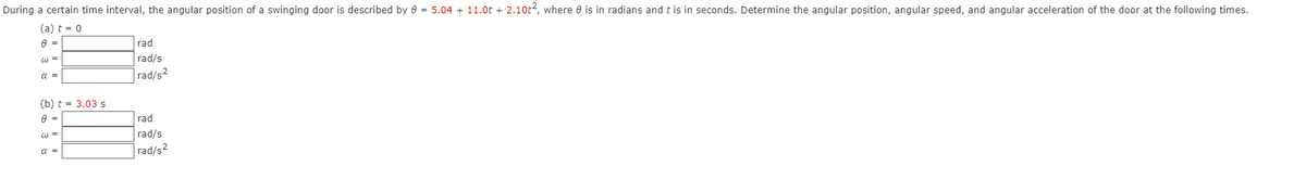 During a certain time interval, the angular position of a swinging door is described by e = 5.04 + 11.0t + 2.10t2, where e is in radians and t is in seconds. Determine the angular position, angular speed, and angular acceleration of the door at the following times.
(a) t = 0
rad
w =
rad/s
a =
rad/s2
(b) t = 3.03 s
rad
w =
rad/s
a =
rad/s2
