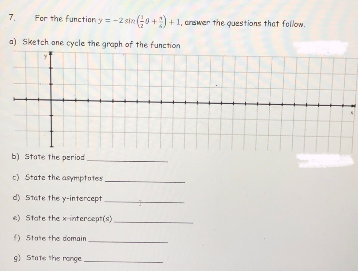 7.
For the function y = -2 sin (0 +") + 1, answer the questions that follow.
a) Sketch one cycle the graph of the function
b) State the period
c) State the asymptotes
d) State the y-intercept
e) State the x-intercept(s)
f) State the domain
g) State the range
