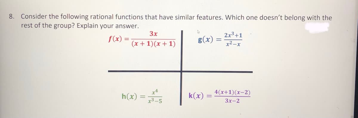 8. Consider the following rational functions that have similar features. Which one doesn't belong with the
rest of the group? Explain your answer.
3x
2x3+1
f(x) =
g(x)
(x + 1)(x + 1)
x2-x
x4
4(x+1)(x-2)
h(x) =
х3-5
k(x)
Зх-2
