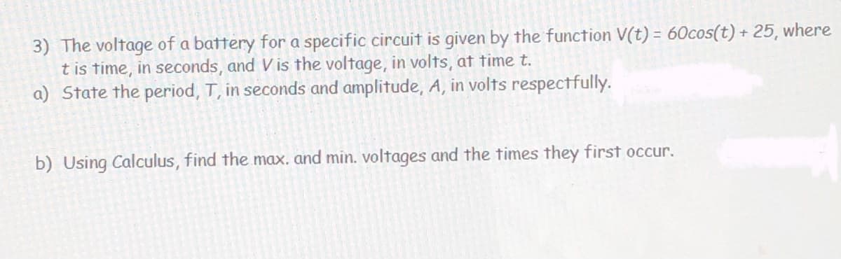 3) The voltage of a battery for a specific circuit is given by the function V(t) = 60cos(t) + 25, where
t is time, in seconds, and V is the voltage, in volts, at time t.
a) State the period, T, in seconds and amplitude, A, in volts respectfully.
b) Using Calculus, find the max. and min. voltages and the times they first occur.
