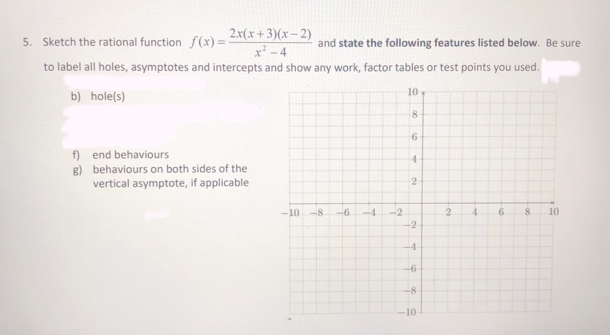 2.x(x+3)(x- 2)
x² - 4
5. Sketch the rational function f(x)=
and state the following features listed below. Be sure
to label all holes, asymptotes and intercepts and show any work, factor tables or test points you used.
10
b) hole(s)
8
f) end behaviours
g) behaviours on both sides of the
vertical asymptote, if applicable
4
-10 -8
-6
-4
-2
4.
10
-2
-4
-6
-10
