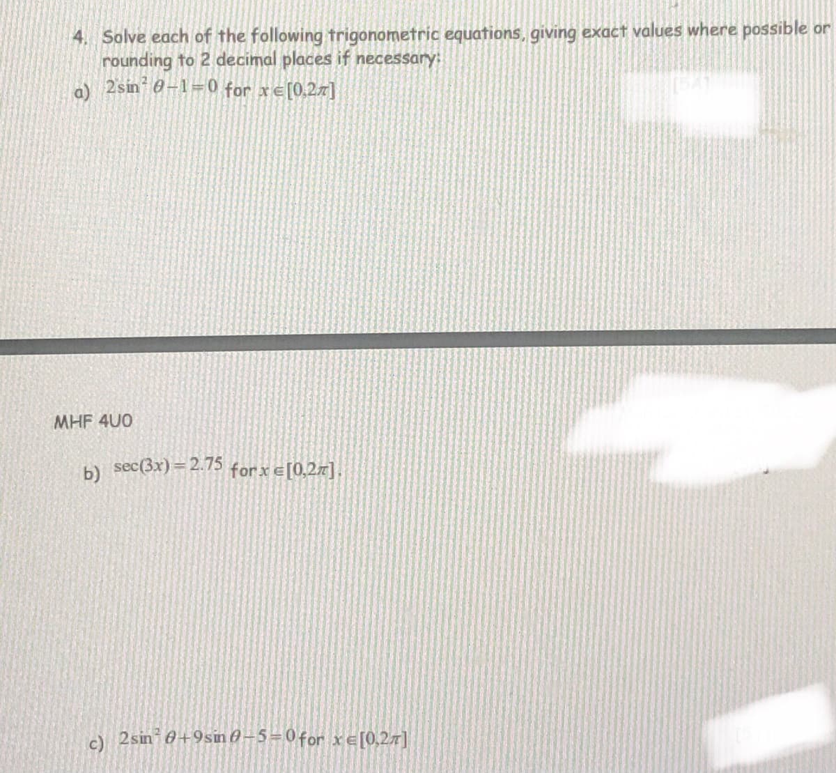 4. Solve each of the following trigonometric equations, giving exact values where possible or
rounding to 2 decimal places if necessary:
a 2sin 0-1=0 for xe[0.27]
MHF 4U0
sec(3x)= 2.75 for x e[0,2x].
c)
2sin 0+9sin 6-5=0for xe[0,27]
