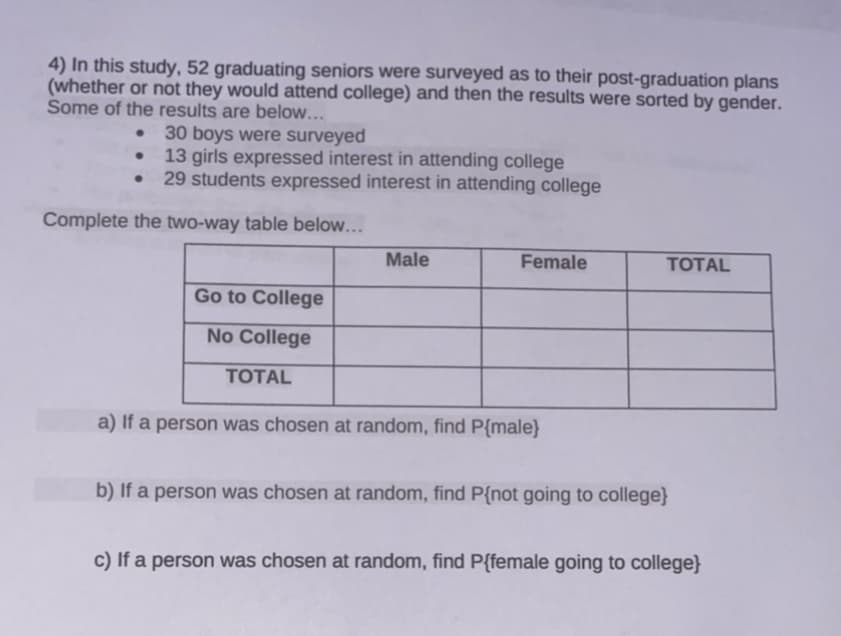 4) In this study, 52 graduating seniors were surveyed as to their post-graduation plans
(whether or not they would attend college) and then the results were sorted by gender.
Some of the results are below...
30 boys were surveyed
13 girls expressed interest in attending college
29 students expressed interest in attending college
Complete the two-way table below...
Male
Female
TОTAL
Go to College
No College
TОTAL
a) If a person was chosen at random, find P{male}
b) If a person was chosen at random, find P{not going to college}
c) If a person was chosen at random, find P{female going to college}
