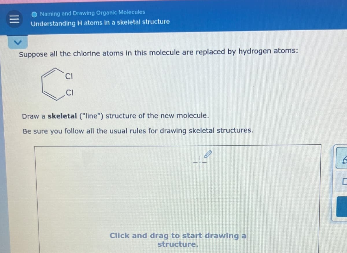 Naming and Drawing Organic Molecules
Understanding H atoms in a skeletal structure
Suppose all the chlorine atoms in this molecule are replaced by hydrogen atoms:
Draw a skeletal ("line") structure of the new molecule.
Be sure you follow all the usual rules for drawing skeletal structures.
Click and drag to start drawing a
structure.
D