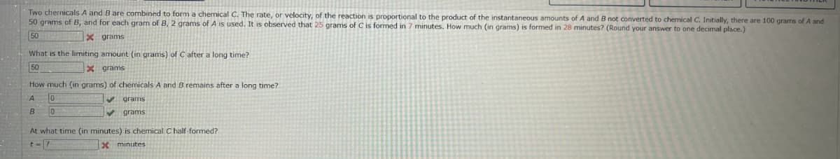 Two chemicals A and B are combined to form a chemical C. The rate, or velocity, of the reaction is proportional to the product of the instantaneous amounts of A and B not converted to chemical C. Initially, there are 100 grams of A and
50 grams of B, and for each gram of B, 2 grams of A is used. It is observed that 25 grams of C is formed in 7 minutes. How much (in grams) is formed in 28 minutes? (Round your answer to one decimal place.)
Xgrams
50
What is the limiting amount (in grams) of C after a long time?
50
X grams
How much (in grams) of chemicals A and B remains after a long time?
A
10
B
0
✔grams
✔grams
At what time (in minutes) is chemical C half-formed?
x minutes