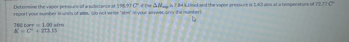 Determine the vapor pressure of a substance at 198.97 C if the AHap is 7.84 kJ/mol and the vapor pressure is 1.43 atm at a temperature of 72.77 C°
report your number in units of atm. (do not write "atm" in your answer, only the number)
760 torr = 1.00 atm
K C° +273.15
D