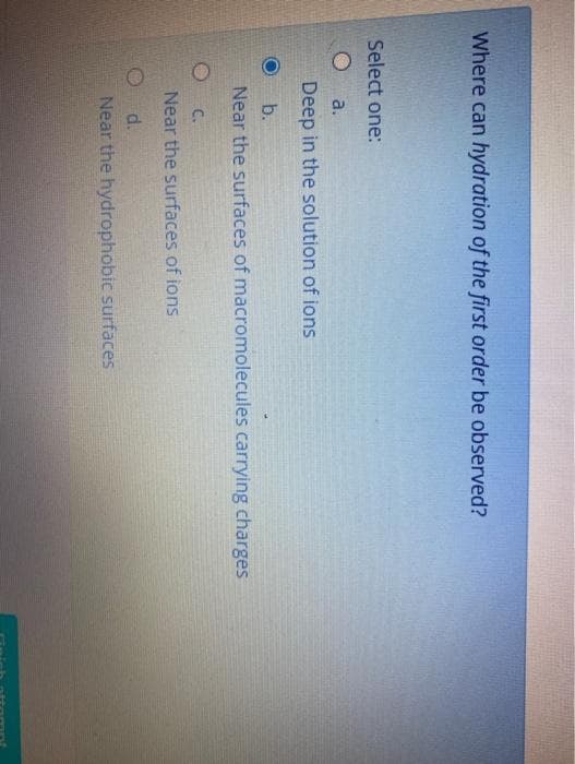 Where can hydration of the first order be observed?
Select one:
O a.
Deep in the solution of ions
b.
Near the surfaces of macromolecules carrying charges
C.
Near the surfaces of ions
d.
Near the hydrophobic surfaces
