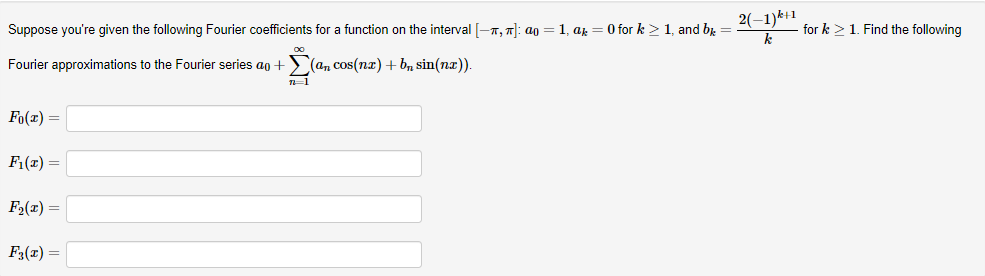 Suppose you're given the following Fourier coefficients for a function on the interval [—π, π]: ª = 1, ªk = 0 for k ≥ 1, and b =
Fourier approximations to the Fourier series ao +(an cos(nx) + b₂ sin(nx)).
T1
Fo(x) =
F₁(x) =
F₂(x) =
F3(x) =
2(-1)²+1
k
for k > 1. Find the following