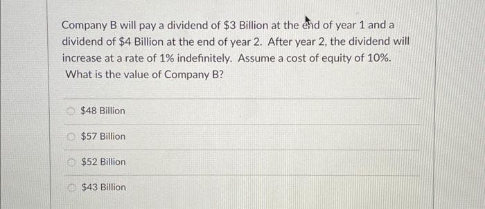 Company B will pay a dividend of $3 Billion at the end of year 1 and a
dividend of $4 Billion at the end of year 2. After year 2, the dividend will
increase at a rate of 1% indefinitely. Assume a cost of equity of 10%.
What is the value of Company B?
$48 Billion
$57 Billion
$52 Billion
$43 Billion